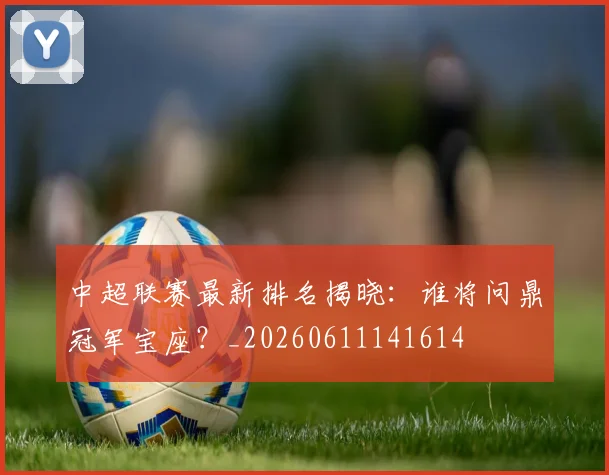 中超联赛最新排名揭晓:谁将问鼎冠军宝座?_20260611141614