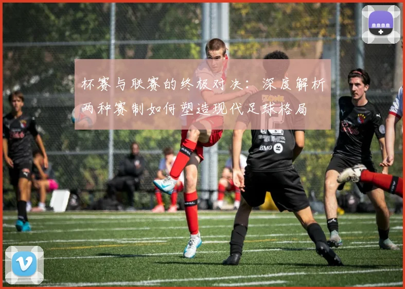 杯赛与联赛的终极对决:深度解析两种赛制如何塑造现代足球格局