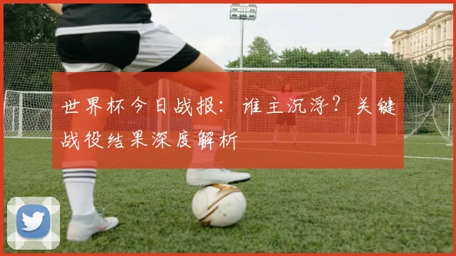 世界杯今日战报：谁主沉浮？关键战役结果深度解析