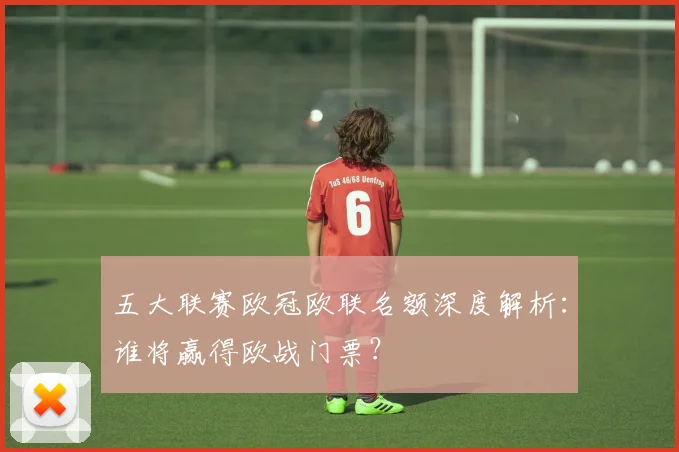 五大联赛欧冠欧联名额深度解析：谁将赢得欧战门票？