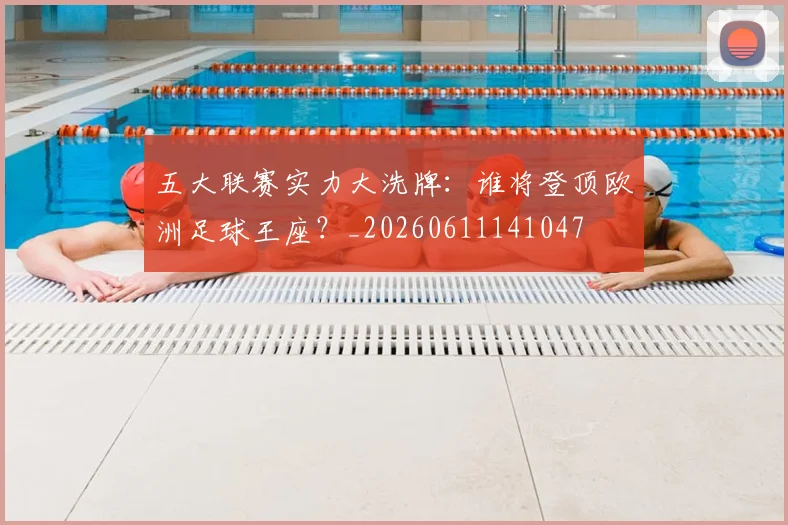 五大联赛实力大洗牌：谁将登顶欧洲足球王座？_20260611141047