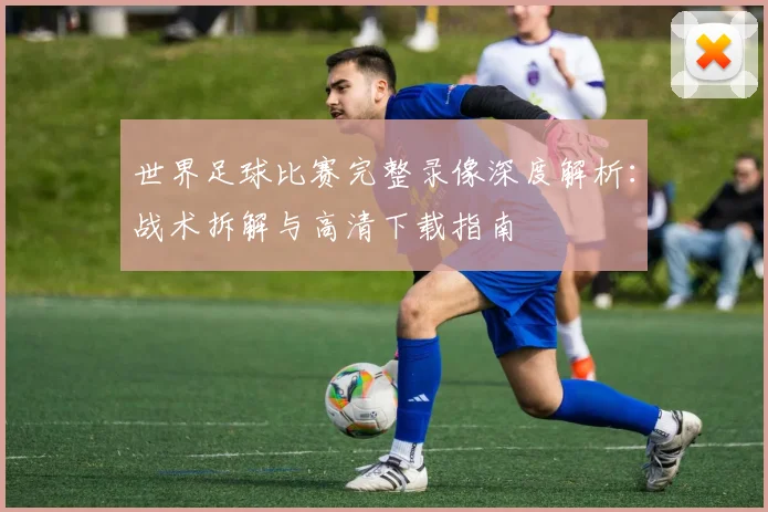 世界足球比赛完整录像深度解析:战术拆解与高清下载指南