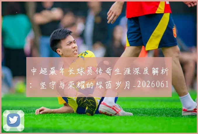 中超最年长球员传奇生涯深度解析:坚守与荣耀的绿茵岁月_20260610190401