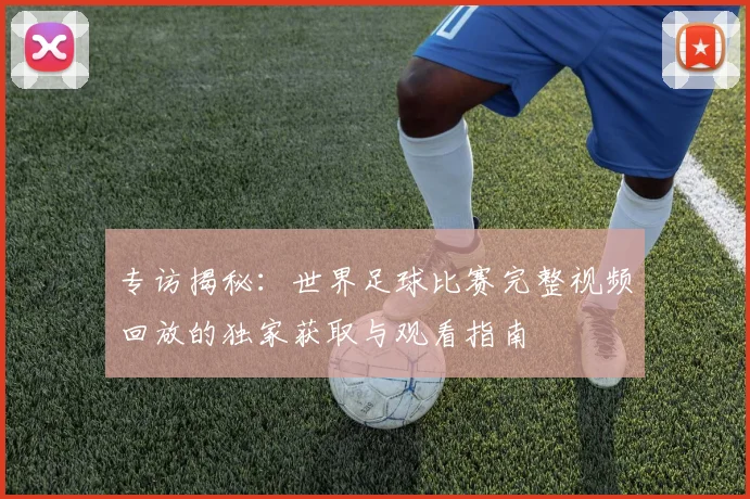 专访揭秘：世界足球比赛完整视频回放的独家获取与观看指南