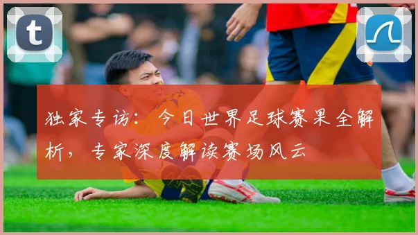 独家专访:今日世界足球赛果全解析,专家深度解读赛场风云