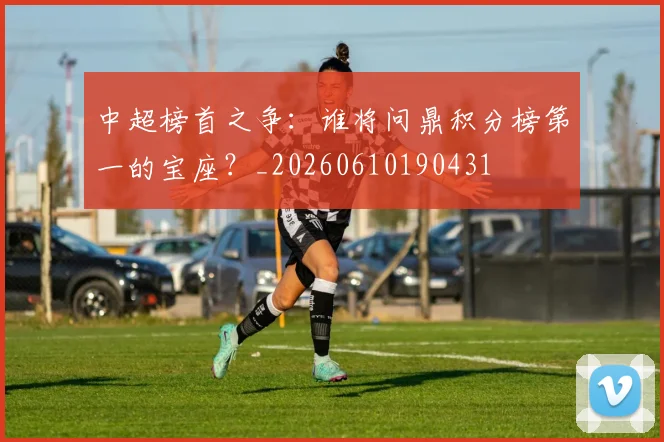 中超榜首之争:谁将问鼎积分榜第一的宝座?_20260610190431