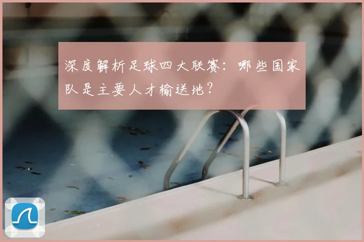 深度解析足球四大联赛：哪些国家队是主要人才输送地？