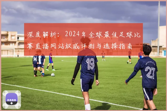 深度解析：2024年全球最佳足球比赛直播网站权威评测与选择指南