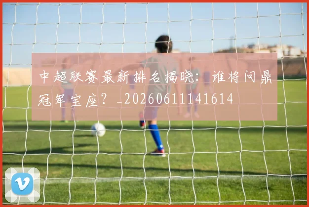 中超联赛最新排名揭晓：谁将问鼎冠军宝座？_20260611141614
