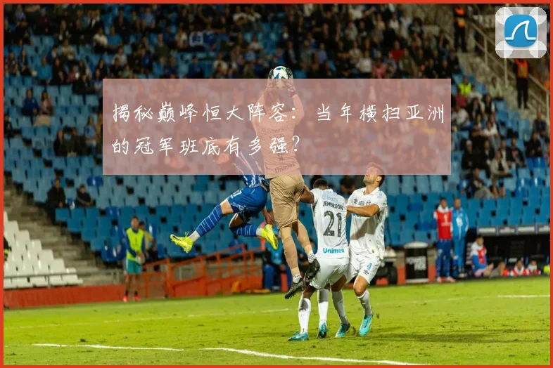 揭秘巅峰恒大阵容：当年横扫亚洲的冠军班底有多强？