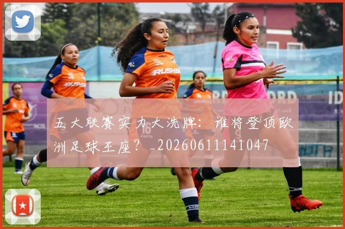 五大联赛实力大洗牌：谁将登顶欧洲足球王座？_20260611141047