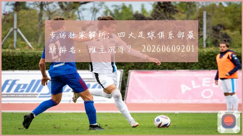专访独家解析:四大足球俱乐部最新排名,谁主沉浮?_20260609201229
